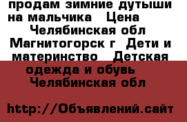 продам зимние дутыши на мальчика › Цена ­ 700 - Челябинская обл., Магнитогорск г. Дети и материнство » Детская одежда и обувь   . Челябинская обл.